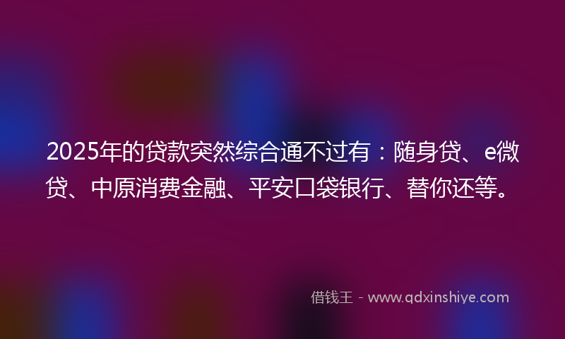 2025年的贷款突然综合通不过有：随身贷、e微贷、中原消费金融、平安口袋银行、替你还等。