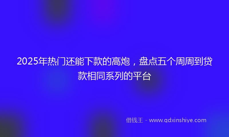 2025年热门还能下款的高炮，盘点五个周周到贷款相同系列的平台
