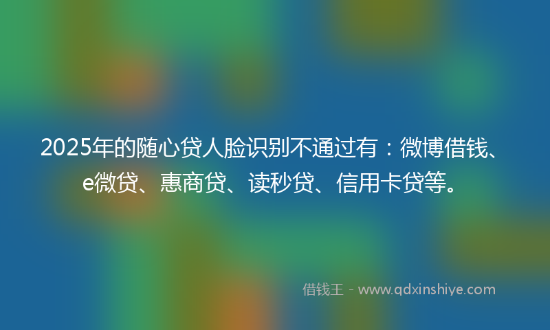 2025年的随心贷人脸识别不通过有：微博借钱、e微贷、惠商贷、读秒贷、信用卡贷等。