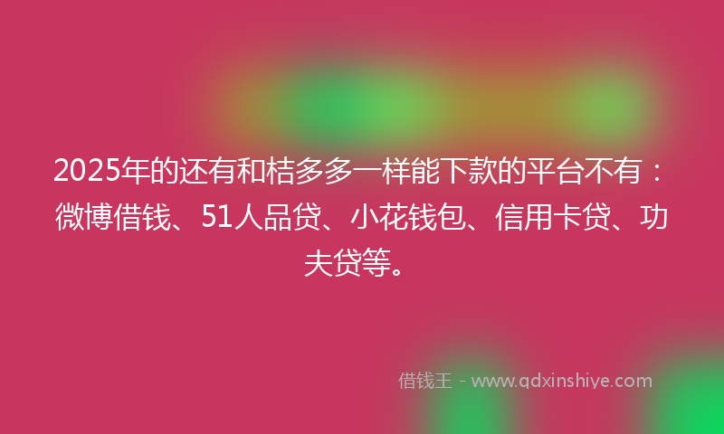 2025年的还有和桔多多一样能下款的平台不有：微博借钱、51人品贷、小花钱包、信用卡贷、功夫贷等。
