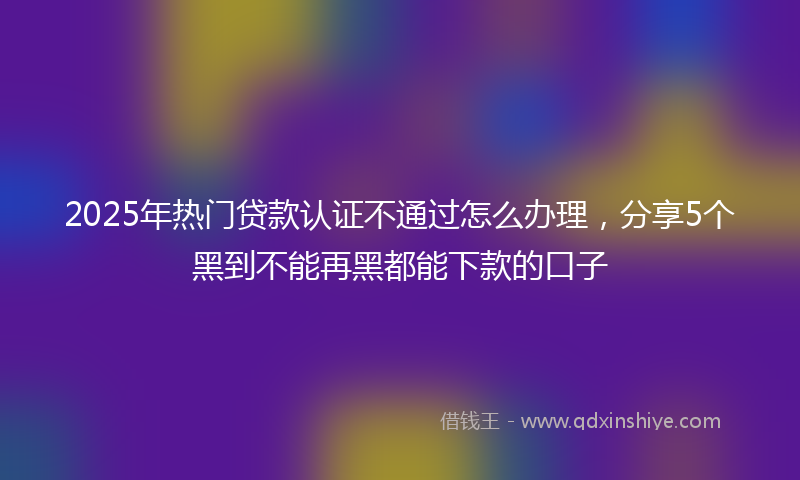2025年热门贷款认证不通过怎么办理，分享5个黑到不能再黑都能下款的口子