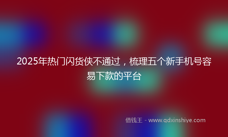 2025年热门闪货侠不通过,梳理五个新手机号容易下款的平台