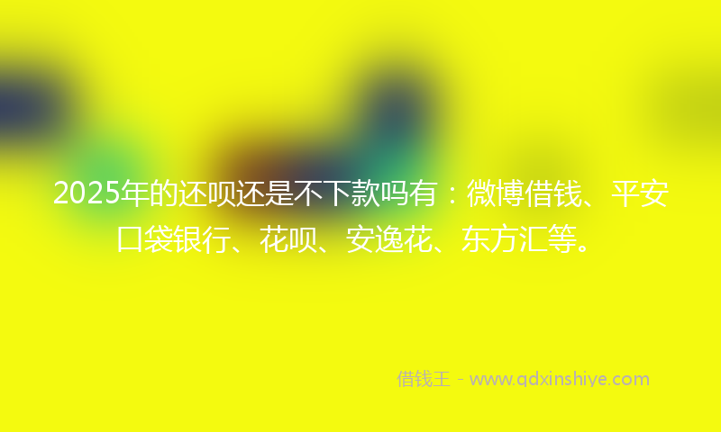 2025年的还呗还是不下款吗有：微博借钱、平安口袋银行、花呗、安逸花、东方汇等。