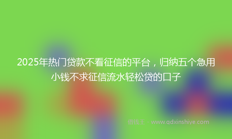 2025年热门贷款不看征信的平台，归纳五个急用小钱不求征信流水轻松贷的口子