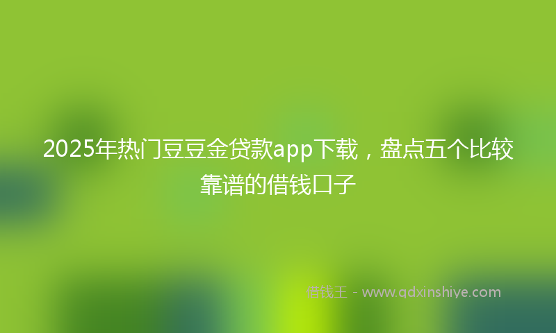 2025年热门豆豆金贷款app下载，盘点五个比较靠谱的借钱口子
