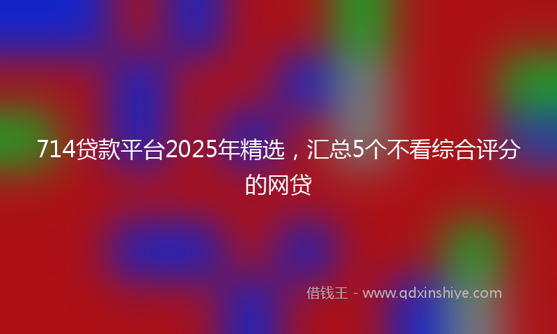 714贷款平台2025年精选，汇总5个不看综合评分的网贷