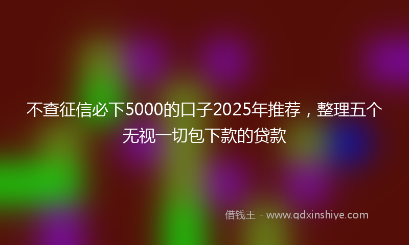 不查征信必下5000的口子2025年推荐，整理五个无视一切包下款的贷款
