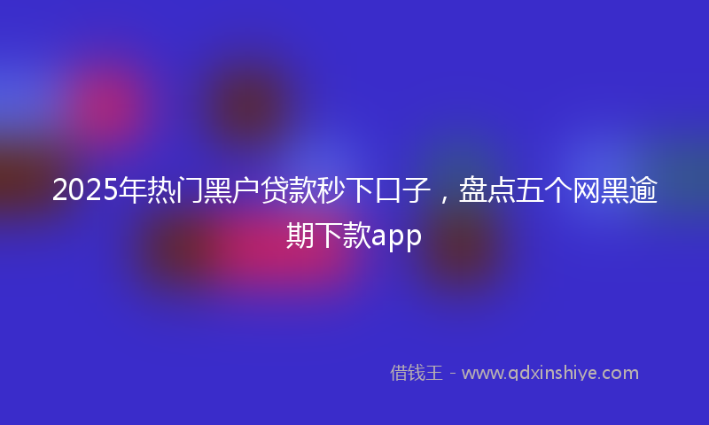 2025年热门黑户贷款秒下口子，盘点五个网黑逾期下款app