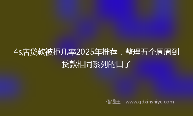 4s店贷款被拒几率2025年推荐,整理五个周周到贷款相同系列的口子