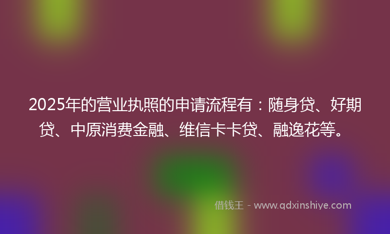 2025年的营业执照的申请流程有:随身贷、好期贷、中原消费金融、维信卡卡贷、融逸花等。
