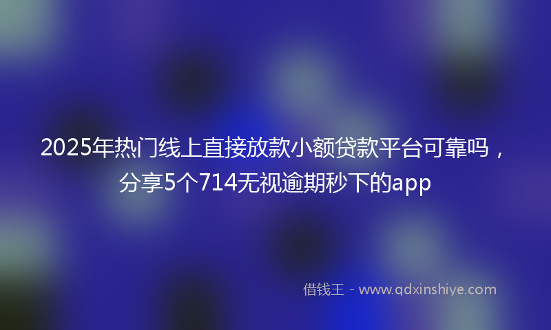 2025年热门线上直接放款小额贷款平台可靠吗，分享5个714无视逾期秒下的app