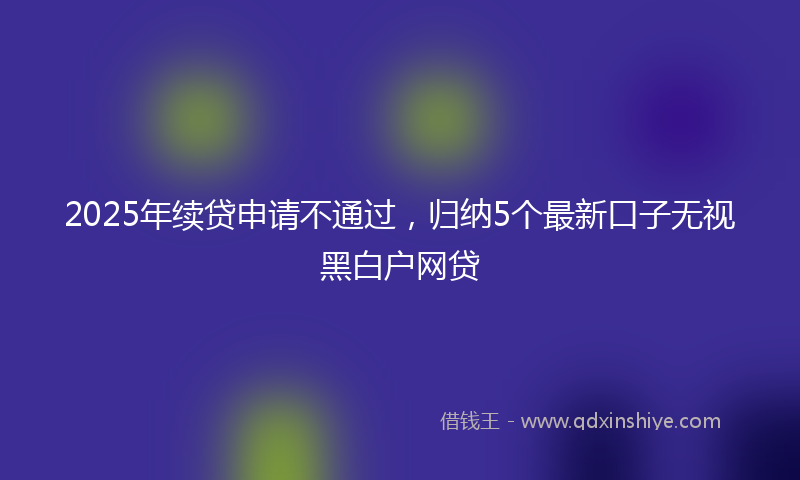 2025年续贷申请不通过，归纳5个最新口子无视黑白户网贷