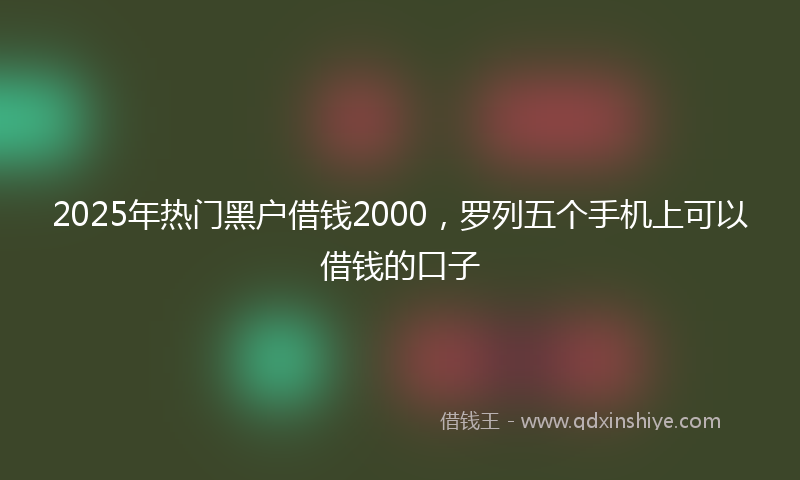 2025年热门黑户借钱2000，罗列五个手机上可以借钱的口子