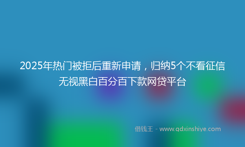 2025年热门被拒后重新申请，归纳5个不看征信无视黑白百分百下款网贷平台