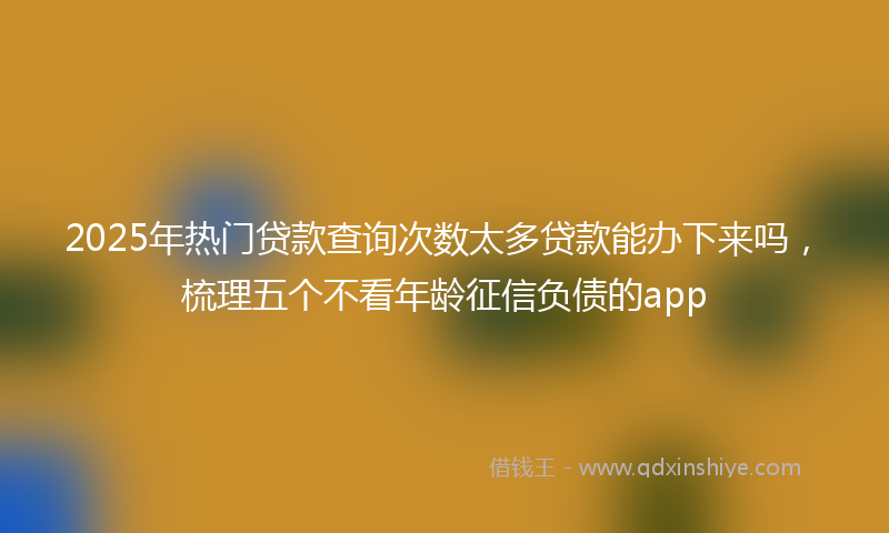 2025年热门贷款查询次数太多贷款能办下来吗，梳理五个不看年龄征信负债的app