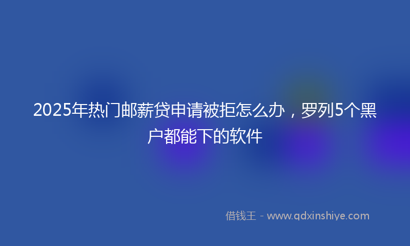 2025年热门邮薪贷申请被拒怎么办，罗列5个黑户都能下的软件