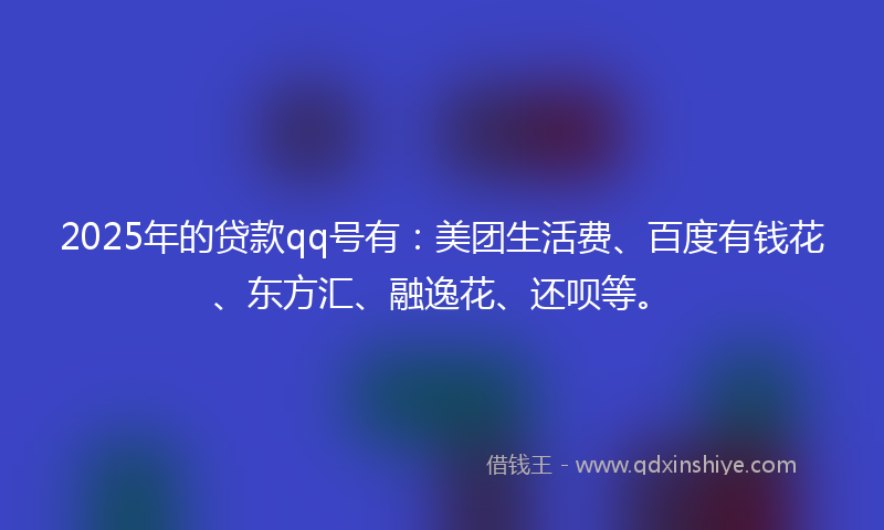 2025年的贷款qq号有：美团生活费、百度有钱花、东方汇、融逸花、还呗等。
