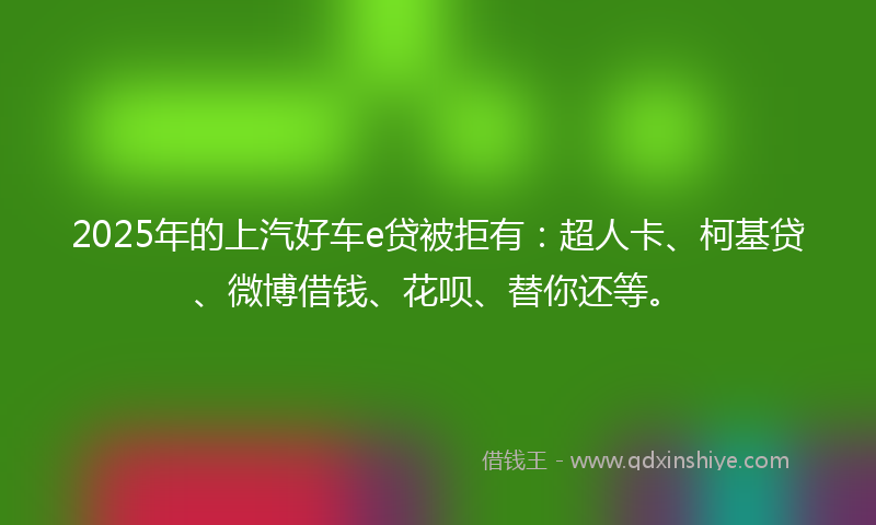 2025年的上汽好车e贷被拒有：超人卡、柯基贷、微博借钱、花呗、替你还等。