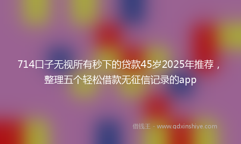 714口子无视所有秒下的贷款45岁2025年推荐，整理五个轻松借款无征信记录的app
