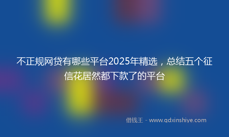 不正规网贷有哪些平台2025年精选，总结五个征信花居然都下款了的平台