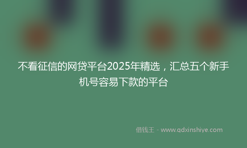 不看征信的网贷平台2025年精选，汇总五个新手机号容易下款的平台