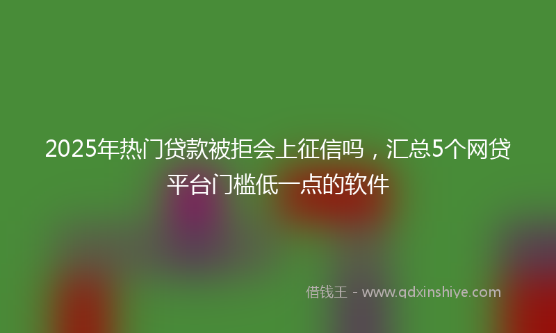 2025年热门贷款被拒会上征信吗，汇总5个网贷平台门槛低一点的软件