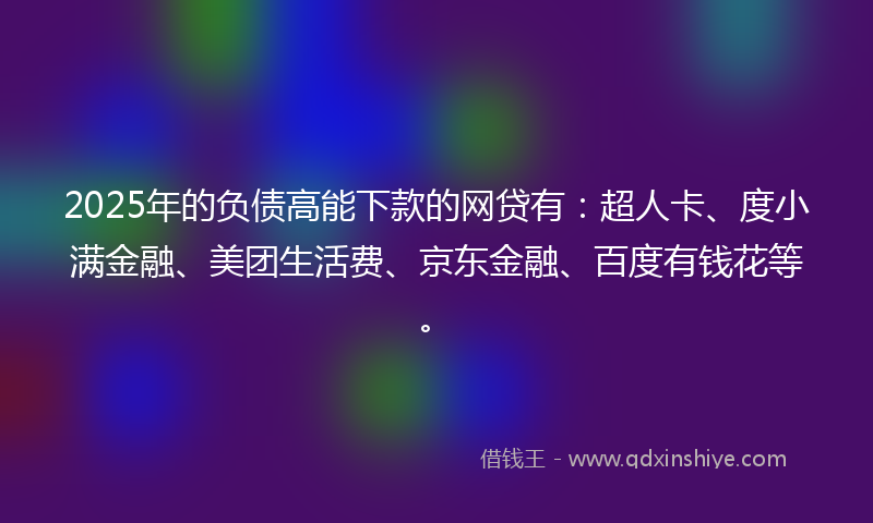 2025年的负债高能下款的网贷有：超人卡、度小满金融、美团生活费、京东金融、百度有钱花等。