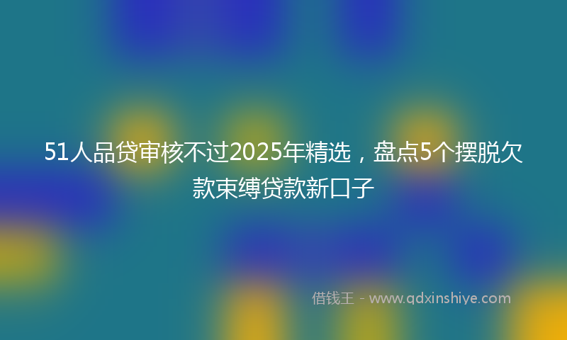 51人品贷审核不过2025年精选，盘点5个摆脱欠款束缚贷款新口子