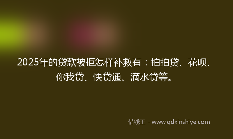 2025年的贷款被拒怎样补救有：拍拍贷、花呗、你我贷、快贷通、滴水贷等。