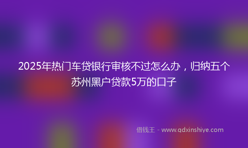 2025年热门车贷银行审核不过怎么办，归纳五个苏州黑户贷款5万的口子
