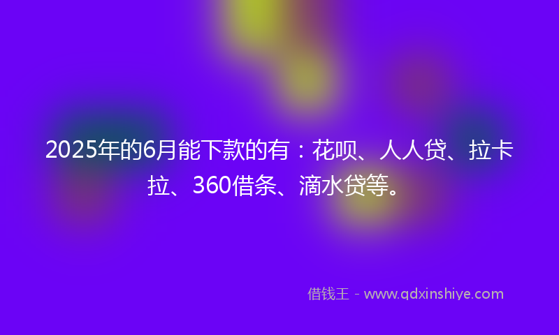 2025年的6月能下款的有：花呗、人人贷、拉卡拉、360借条、滴水贷等。