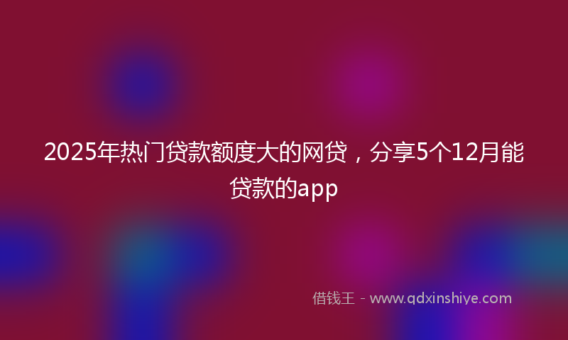 2025年热门贷款额度大的网贷，分享5个12月能贷款的app