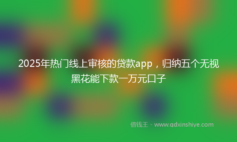 2025年热门线上审核的贷款app，归纳五个无视黑花能下款一万元口子