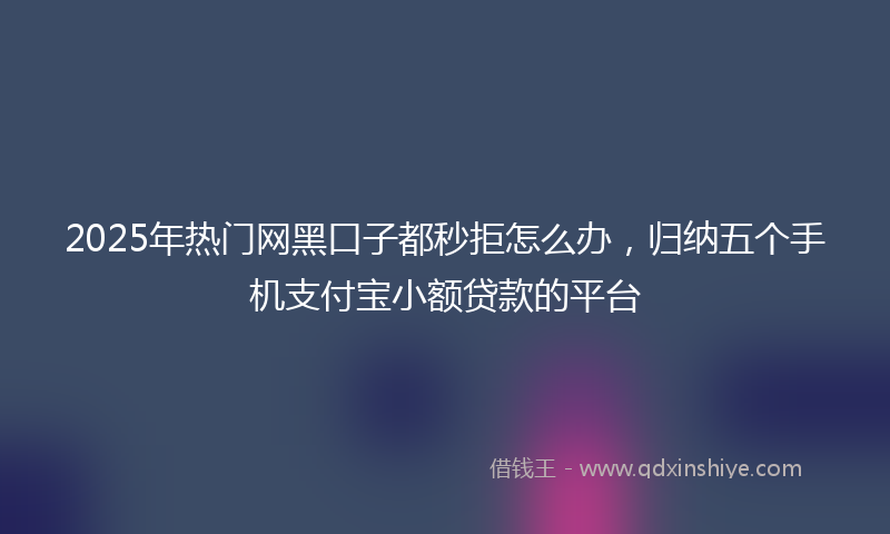 2025年热门网黑口子都秒拒怎么办，归纳五个手机支付宝小额贷款的平台