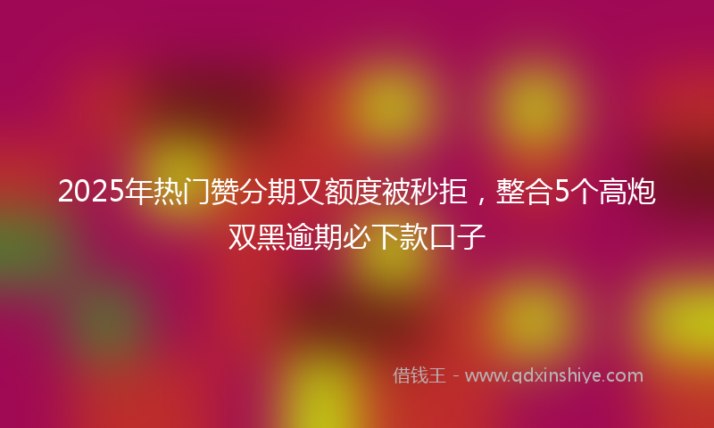 2025年热门赞分期又额度被秒拒，整合5个高炮双黑逾期必下款口子