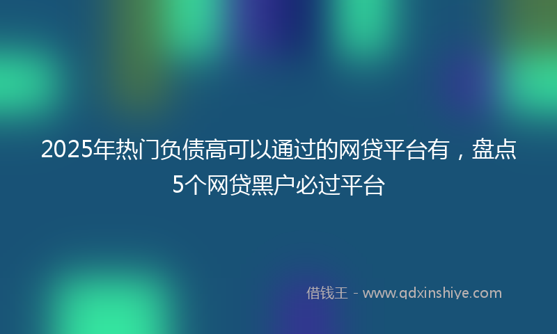 2025年热门负债高可以通过的网贷平台有，盘点5个网贷黑户必过平台
