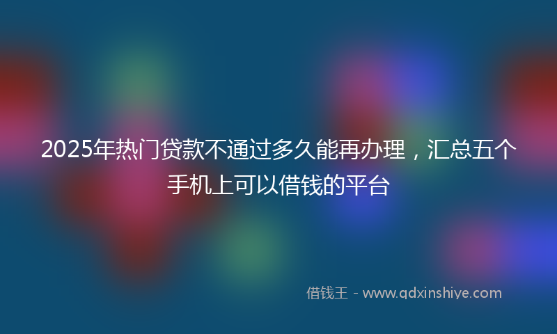 2025年热门贷款不通过多久能再办理，汇总五个手机上可以借钱的平台