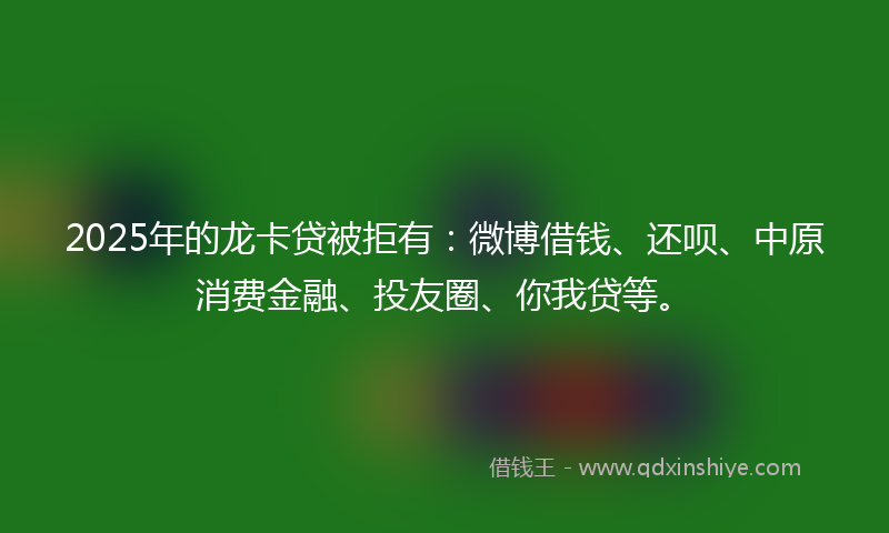 2025年的龙卡贷被拒有:微博借钱、还呗、中原消费金融、投友圈、你我贷等。