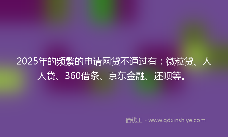 2025年的频繁的申请网贷不通过有：微粒贷、人人贷、360借条、京东金融、还呗等。