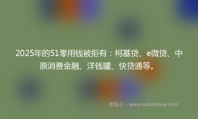 2025年的51零用钱被拒有：柯基贷、e微贷、中原消费金融、洋钱罐、快贷通等。