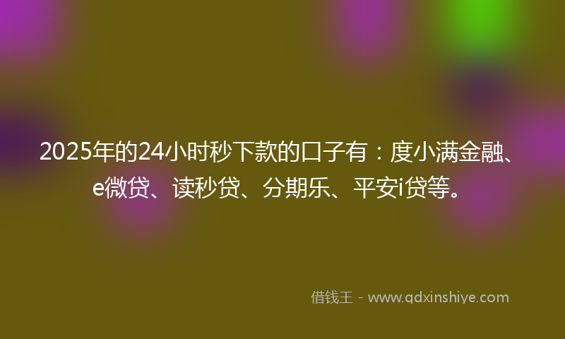 2025年的24小时秒下款的口子有：度小满金融、e微贷、读秒贷、分期乐、平安i贷等。