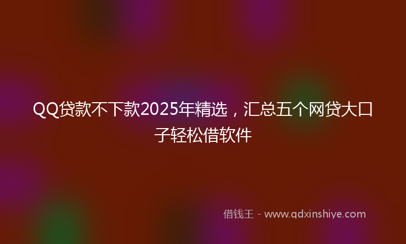 QQ贷款不下款2025年精选，汇总五个网贷大口子轻松借软件