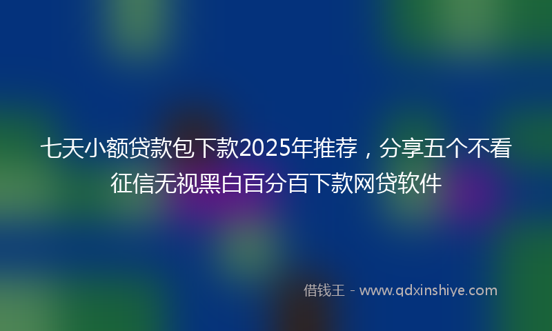 七天小额贷款包下款2025年推荐，分享五个不看征信无视黑白百分百下款网贷软件