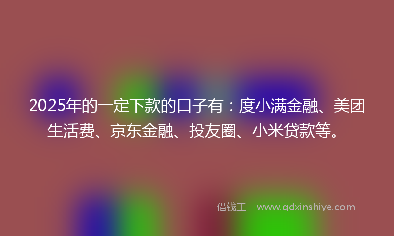2025年的一定下款的口子有：度小满金融、美团生活费、京东金融、投友圈、小米贷款等。