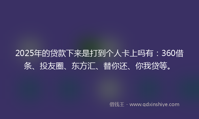 2025年的贷款下来是打到个人卡上吗有：360借条、投友圈、东方汇、替你还、你我贷等。