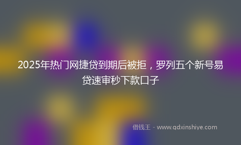 2025年热门网捷贷到期后被拒，罗列五个新号易贷速审秒下款口子