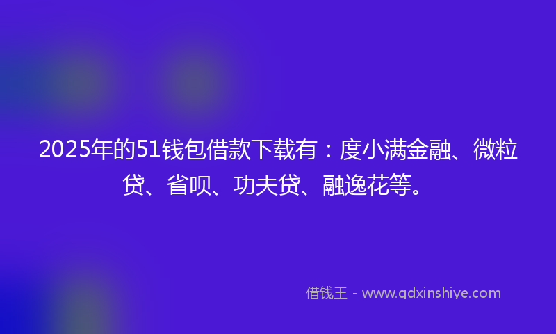 2025年的51钱包借款下载有：度小满金融、微粒贷、省呗、功夫贷、融逸花等。