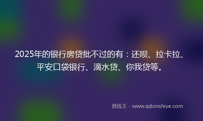 2025年的银行房贷批不过的有：还呗、拉卡拉、平安口袋银行、滴水贷、你我贷等。