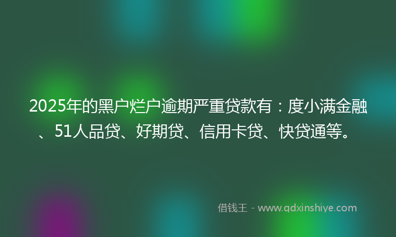 2025年的黑户烂户逾期严重贷款有：度小满金融、51人品贷、好期贷、信用卡贷、快贷通等。