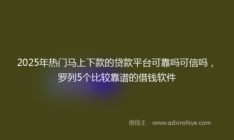 2025年热门马上下款的贷款平台可靠吗可信吗,罗列5个比较靠谱的借钱软件